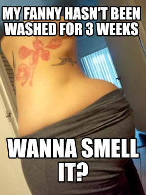 my-fanny-hasnt-been-washed-for-3-weeks-wanna-smell-it