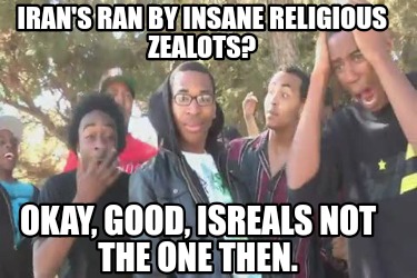 irans-ran-by-insane-religious-zealots-okay-good-isreals-not-the-one-then
