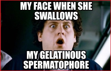 my-face-when-she-swallows-my-gelatinous-spermatophore